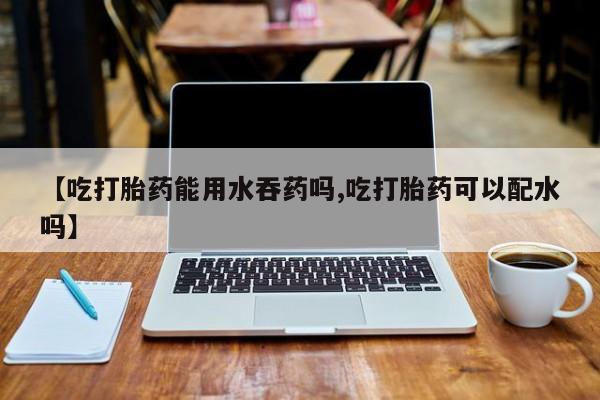 药流药网上购买【吃打胎药能用水吞药吗,吃打胎药可以配水吗】