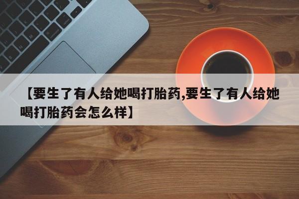 药流药网上购买【要生了有人给她喝打胎药,要生了有人给她喝打胎药会怎么样】