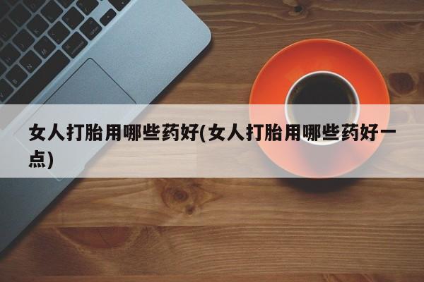 药流药网上购买女人打胎用哪些药好(女人打胎用哪些药好一点)