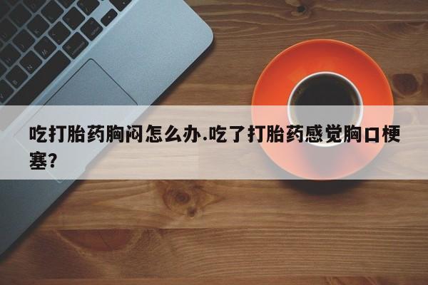药流药网上购买吃打胎药胸闷怎么办.吃了打胎药感觉胸口梗塞？
