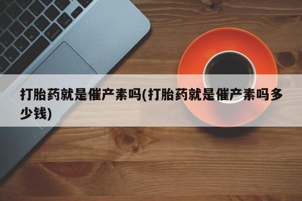 药流药网上购买打胎药就是催产素吗(打胎药就是催产素吗多少钱)