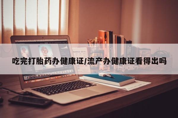 药流药网上购买吃完打胎药办健康证/流产办健康证看得出吗