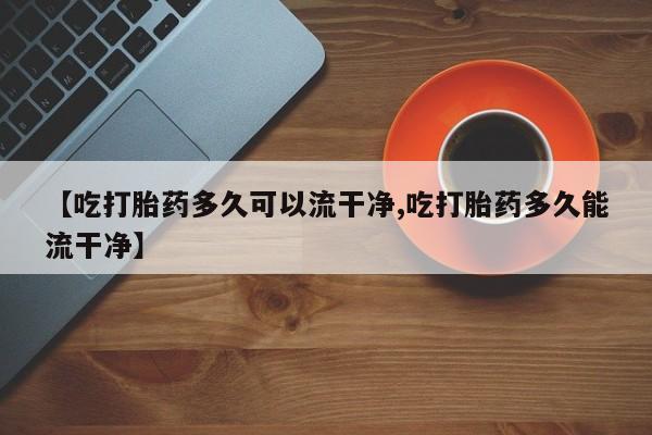 药流药网上购买【吃打胎药多久可以流干净,吃打胎药多久能流干净】