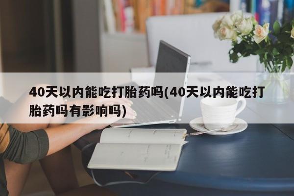 药流药网上购买40天以内能吃打胎药吗(40天以内能吃打胎药吗有影响吗)