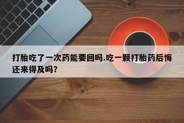 药流药网上购买打胎吃了一次药能要回吗.吃一颗打胎药后悔还来得及吗？