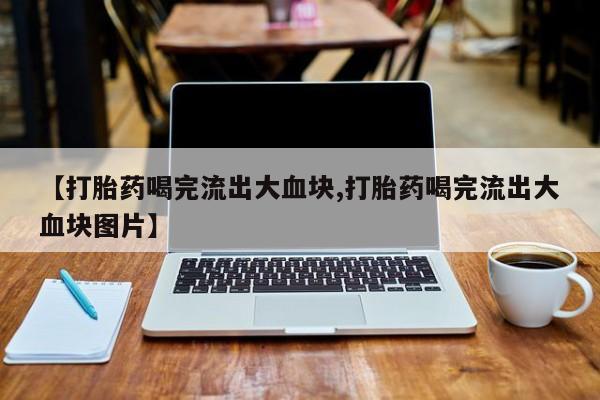 药流药网上购买【打胎药喝完流出大血块,打胎药喝完流出大血块图片】
