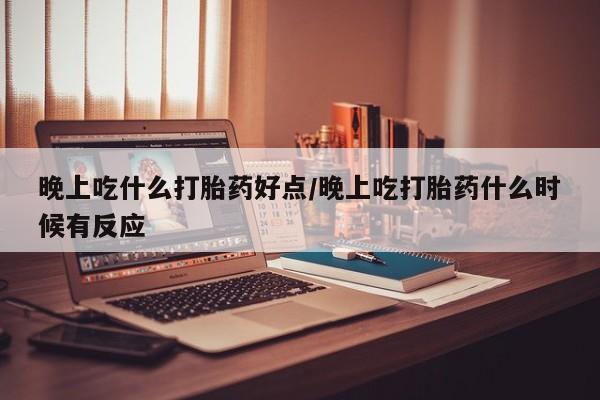 药流药网上购买晚上吃什么打胎药好点/晚上吃打胎药什么时候有反应