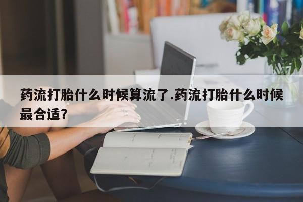 药流药网上购买药流打胎什么时候算流了.药流打胎什么时候最合适？