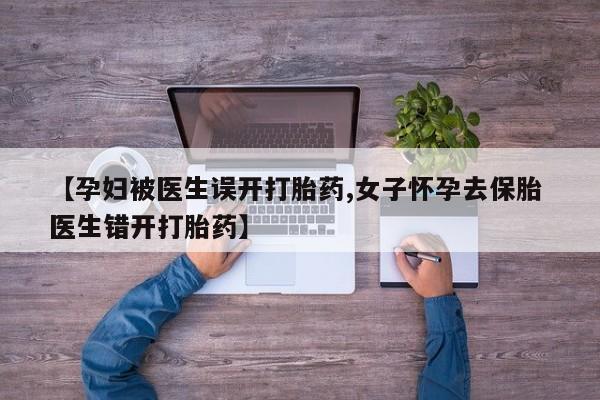 药流药网上购买【孕妇被医生误开打胎药,女子怀孕去保胎 医生错开打胎药】