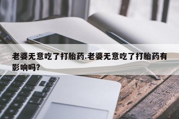 药流药网上购买老婆无意吃了打胎药.老婆无意吃了打胎药有影响吗？