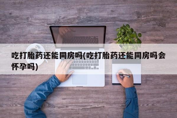 药流药网上购买吃打胎药还能同房吗(吃打胎药还能同房吗会怀孕吗)