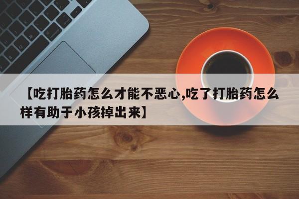 药流药网上购买【吃打胎药怎么才能不恶心,吃了打胎药怎么样有助于小孩掉出来】