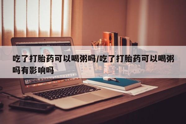 药流药网上购买吃了打胎药可以喝粥吗/吃了打胎药可以喝粥吗有影响吗
