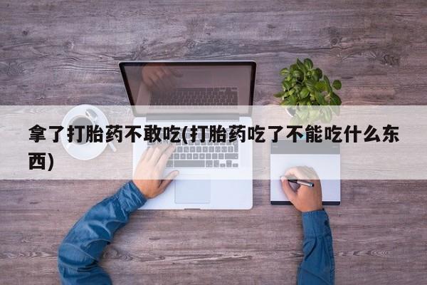 药流药网上购买拿了打胎药不敢吃(打胎药吃了不能吃什么东西)