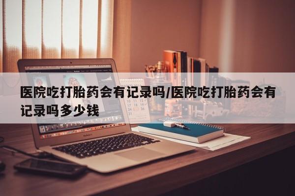 药流药网上购买医院吃打胎药会有记录吗/医院吃打胎药会有记录吗多少钱