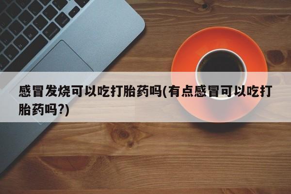 药流药网上购买感冒发烧可以吃打胎药吗(有点感冒可以吃打胎药吗?)