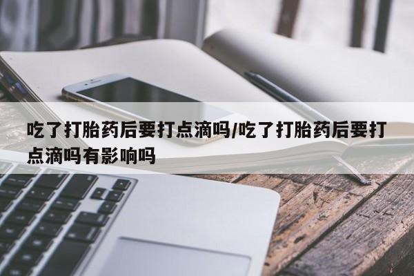 药流药网上购买吃了打胎药后要打点滴吗/吃了打胎药后要打点滴吗有影响吗