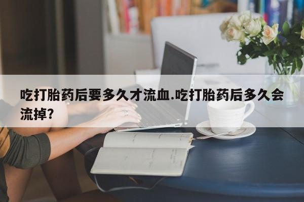 药流药网上购买吃打胎药后要多久才流血.吃打胎药后多久会流掉？