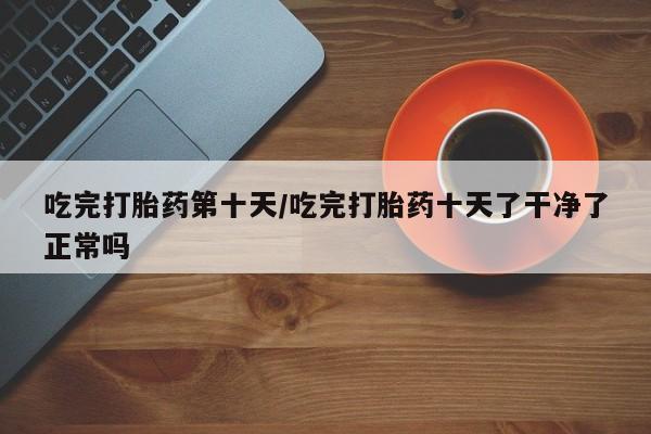 药流药网上购买吃完打胎药第十天/吃完打胎药十天了干净了正常吗