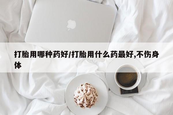药流药网上购买打胎用哪种药好/打胎用什么药最好,不伤身体