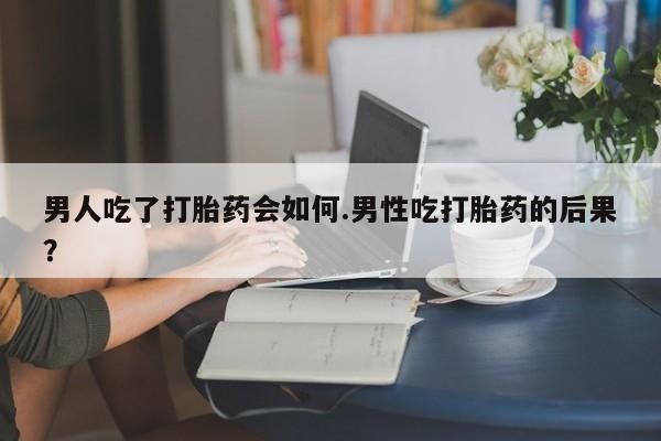 药流药网上购买男人吃了打胎药会如何.男性吃打胎药的后果？