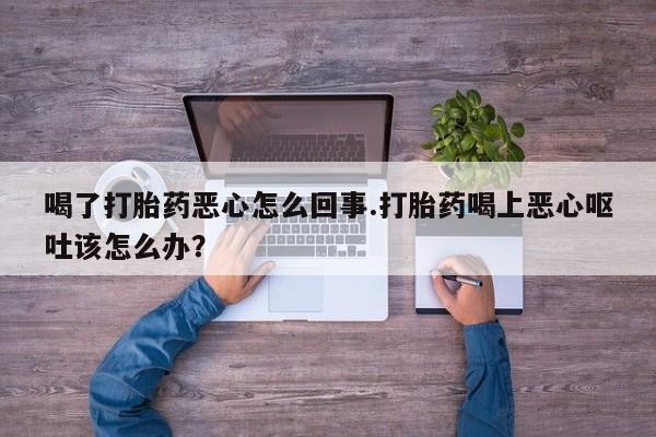 药流药网上购买喝了打胎药恶心怎么回事.打胎药喝上恶心呕吐该怎么办？