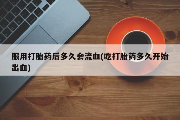 药流药网上购买服用打胎药后多久会流血(吃打胎药多久开始出血)