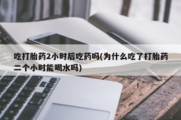 药流药网上购买吃打胎药2小时后吃药吗(为什么吃了打胎药二个小时能喝水吗)