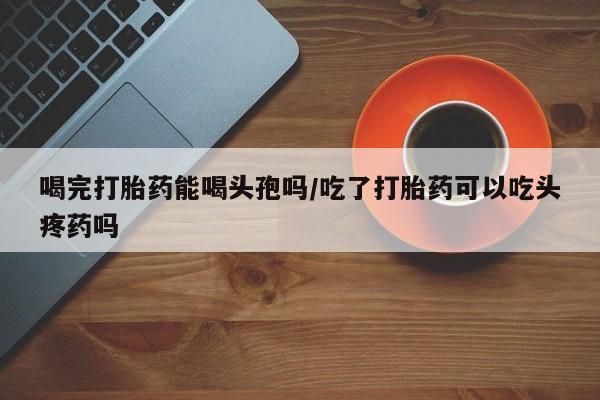 药流药网上购买喝完打胎药能喝头孢吗/吃了打胎药可以吃头疼药吗