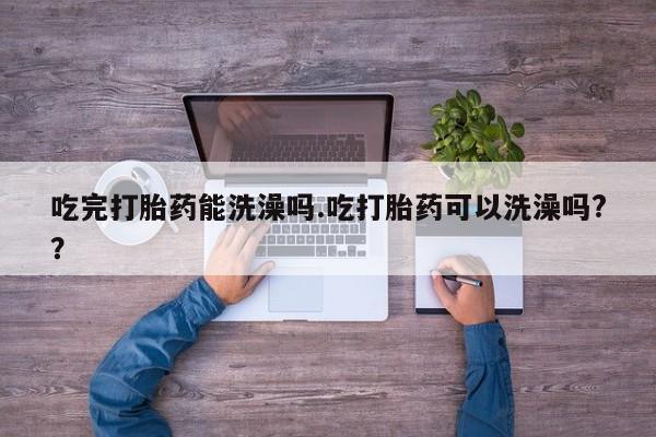 药流药网上购买吃完打胎药能洗澡吗.吃打胎药可以洗澡吗?？