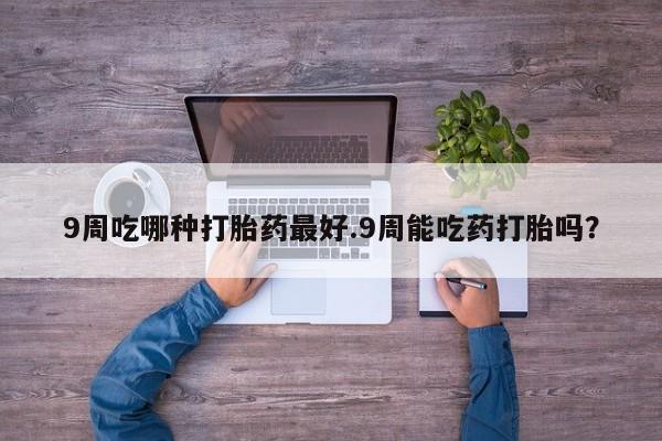 药流药网上购买9周吃哪种打胎药最好.9周能吃药打胎吗？