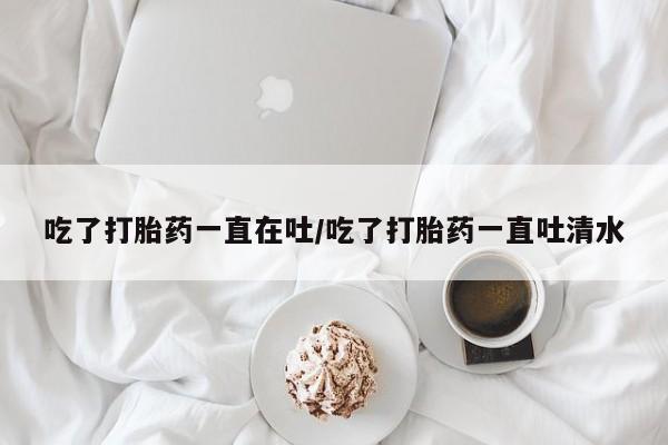 药流药网上购买吃了打胎药一直在吐/吃了打胎药一直吐清水