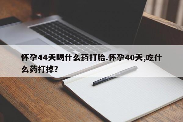 药流药网上购买怀孕44天喝什么药打胎.怀孕40天,吃什么药打掉？