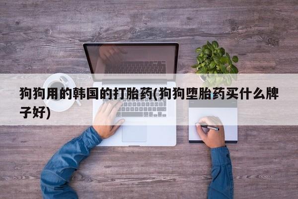 药流药网上购买狗狗用的韩国的打胎药(狗狗堕胎药买什么牌子好)