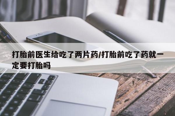 药流药网上购买打胎前医生给吃了两片药/打胎前吃了药就一定要打胎吗