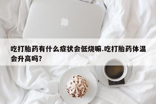 药流药网上购买吃打胎药有什么症状会低烧嘛.吃打胎药体温会升高吗？