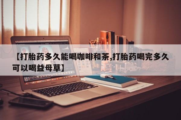 药流药网上购买【打胎药多久能喝咖啡和茶,打胎药喝完多久可以喝益母草】