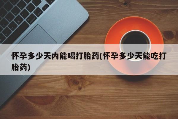 药流药网上购买怀孕多少天内能喝打胎药(怀孕多少天能吃打胎药)