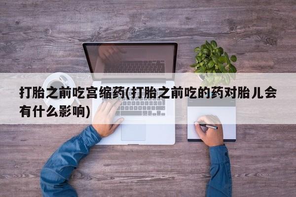 药流药网上购买打胎之前吃宫缩药(打胎之前吃的药对胎儿会有什么影响)