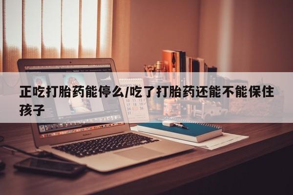 药流药网上购买正吃打胎药能停么/吃了打胎药还能不能保住孩子