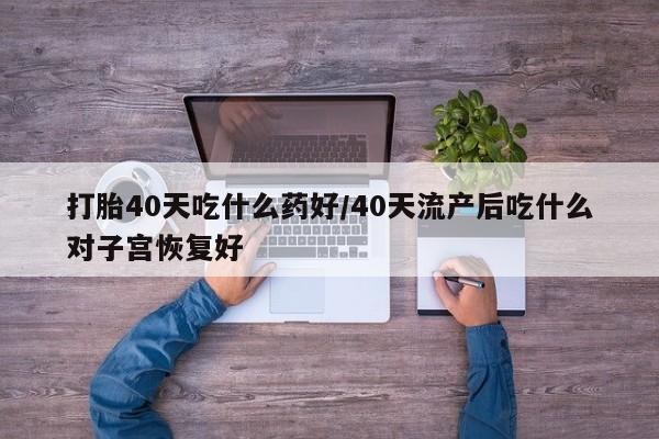 药流药网上购买打胎40天吃什么药好/40天流产后吃什么对子宫恢复好