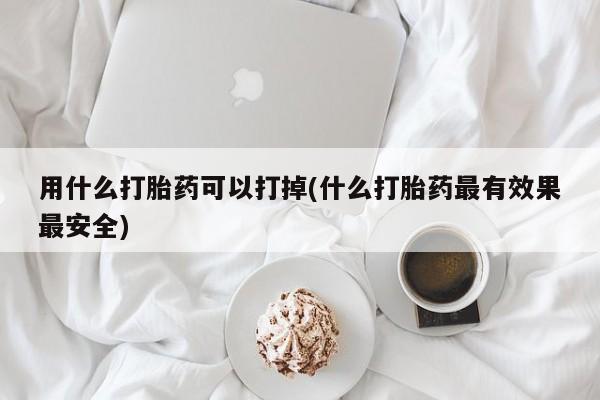 药流药网上购买用什么打胎药可以打掉(什么打胎药最有效果最安全)