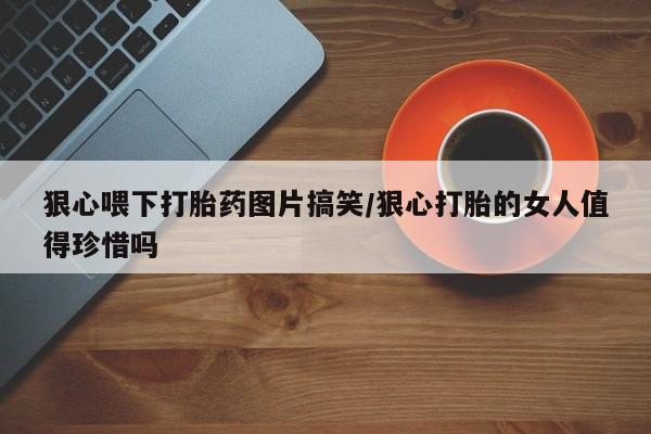 药流药网上购买狠心喂下打胎药图片搞笑/狠心打胎的女人值得珍惜吗