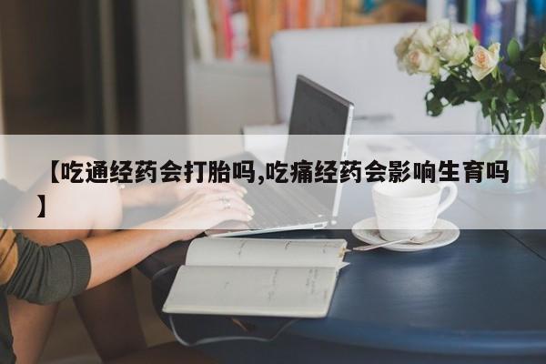 药流药网上购买【吃通经药会打胎吗,吃痛经药会影响生育吗】