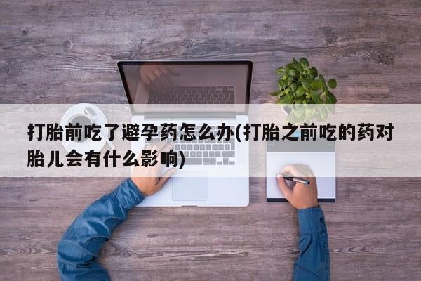 药流药网上购买打胎前吃了避孕药怎么办(打胎之前吃的药对胎儿会有什么影响)