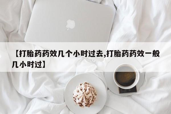 药流药网上购买【打胎药药效几个小时过去,打胎药药效一般几小时过】