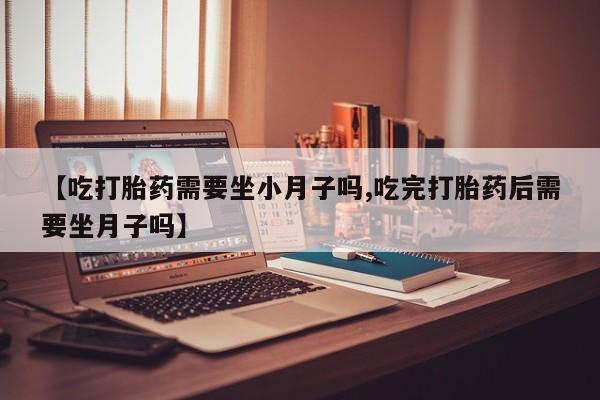药流药网上购买【吃打胎药需要坐小月子吗,吃完打胎药后需要坐月子吗】