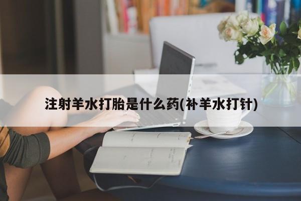 药流药网上购买注射羊水打胎是什么药(补羊水打针)
