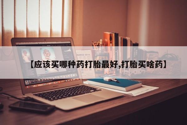 药流药网上购买【应该买哪种药打胎最好,打胎买啥药】