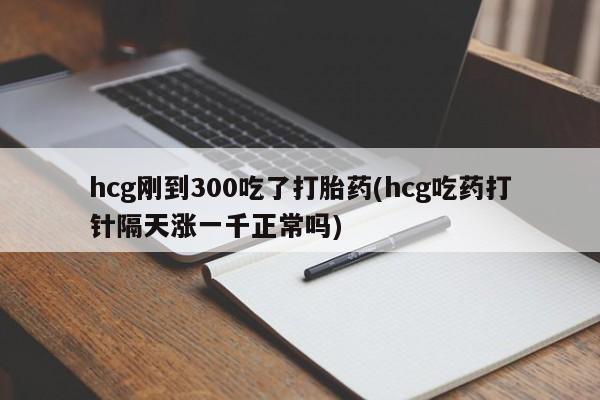 药流药网上购买hcg刚到300吃了打胎药(hcg吃药打针隔天涨一千正常吗)